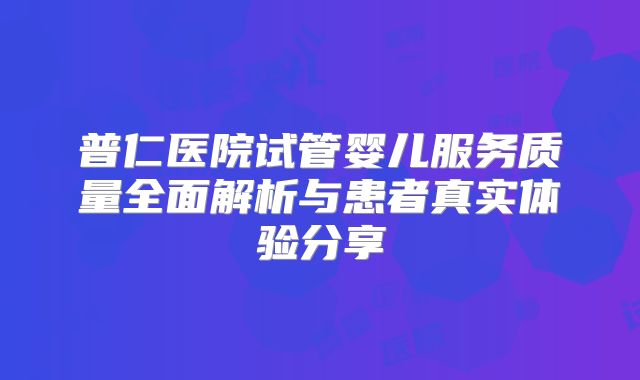 普仁医院试管婴儿服务质量全面解析与患者真实体验分享