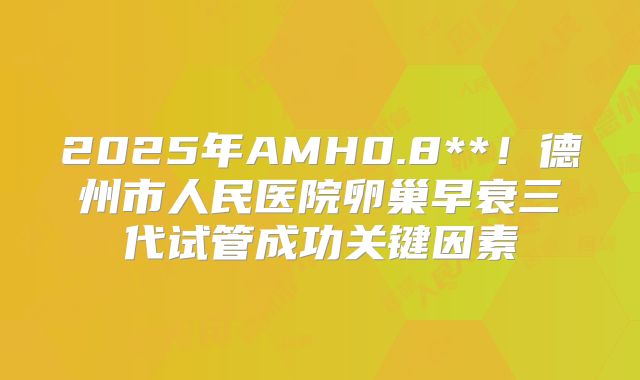 2025年AMH0.8**！德州市人民医院卵巢早衰三代试管成功关键因素