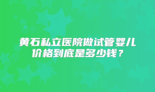 黄石私立医院做试管婴儿价格到底是多少钱？