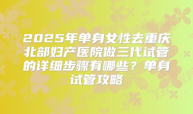 2025年单身女性去重庆北部妇产医院做三代试管的详细步骤有哪些？单身试管攻略