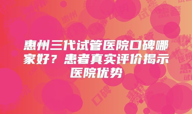 惠州三代试管医院口碑哪家好？患者真实评价揭示医院优势