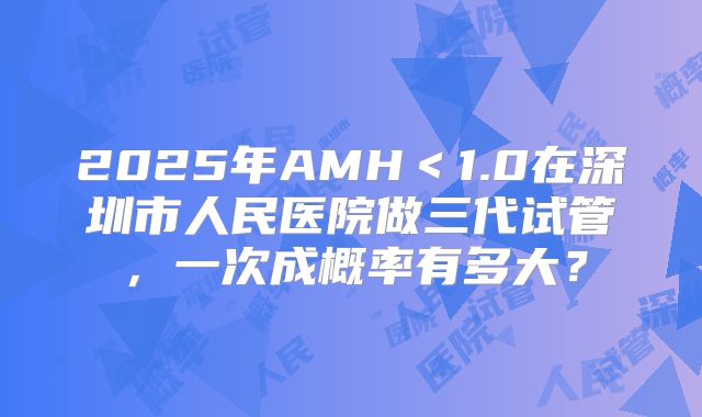 2025年AMH＜1.0在深圳市人民医院做三代试管，一次成概率有多大？