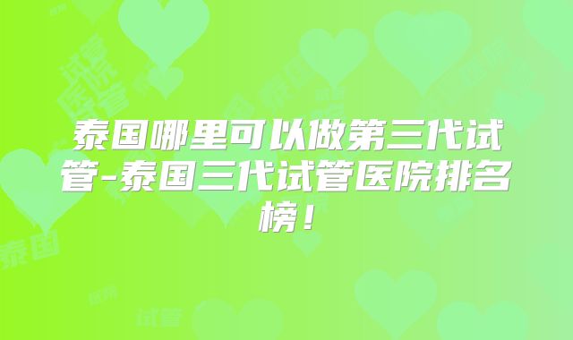泰国哪里可以做第三代试管-泰国三代试管医院排名榜！