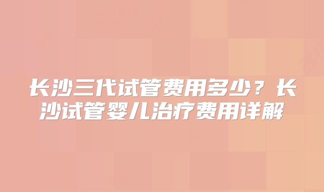 长沙三代试管费用多少？长沙试管婴儿治疗费用详解