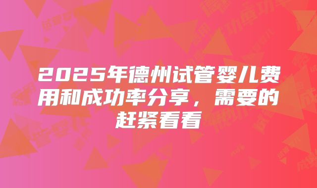 2025年德州试管婴儿费用和成功率分享，需要的赶紧看看