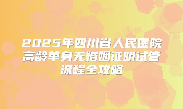 2025年四川省人民医院高龄单身无婚姻证明试管流程全攻略