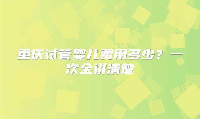 重庆试管婴儿费用多少？一次全讲清楚