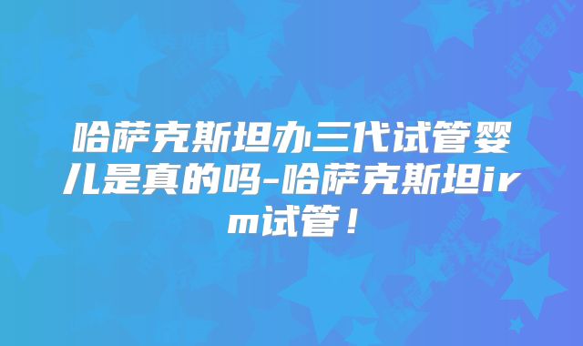 哈萨克斯坦办三代试管婴儿是真的吗-哈萨克斯坦irm试管！
