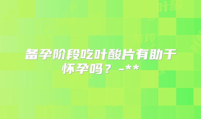 备孕阶段吃叶酸片有助于怀孕吗？-**