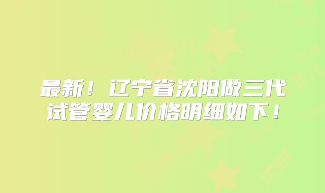 最新！辽宁省沈阳做三代试管婴儿价格明细如下！