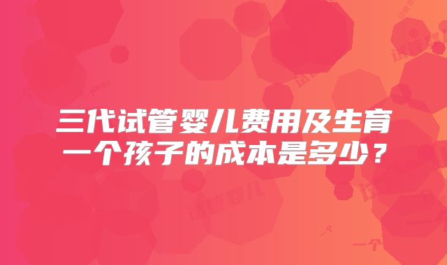 三代试管婴儿费用及生育一个孩子的成本是多少?
