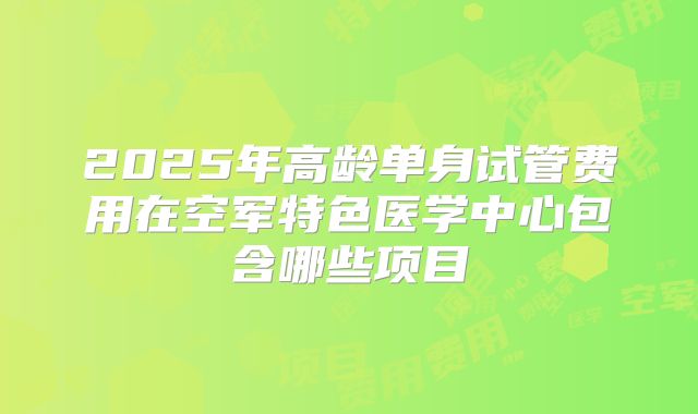 2025年高龄单身试管费用在空军特色医学中心包含哪些项目