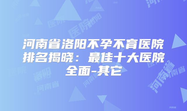 河南省洛阳不孕不育医院排名揭晓：最佳十大医院全面-其它