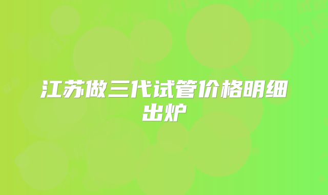 江苏做三代试管价格明细出炉