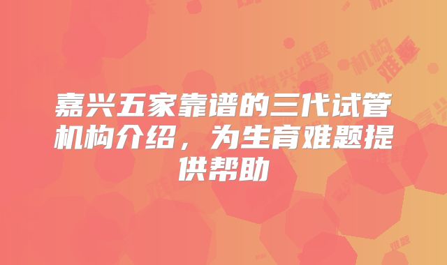 嘉兴五家靠谱的三代试管机构介绍，为生育难题提供帮助
