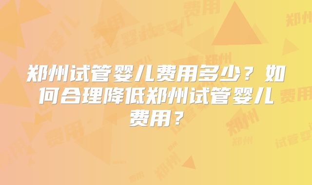 郑州试管婴儿费用多少？如何合理降低郑州试管婴儿费用？