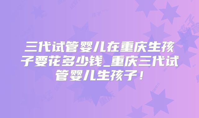 三代试管婴儿在重庆生孩子要花多少钱_重庆三代试管婴儿生孩子！