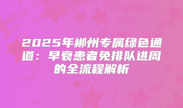 2025年郴州专属绿色通道：早衰患者免排队进周的全流程解析