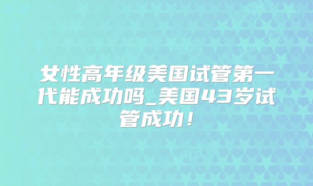 女性高年级美国试管第一代能成功吗_美国43岁试管成功！