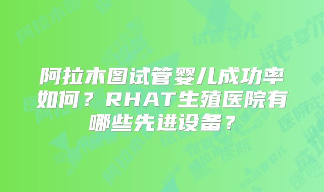 阿拉木图试管婴儿成功率如何?RHAT生殖医院有哪些先进设备?