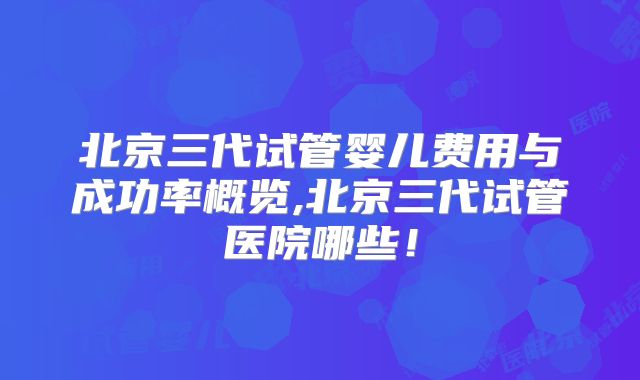 北京三代试管婴儿费用与成功率概览,北京三代试管医院哪些！