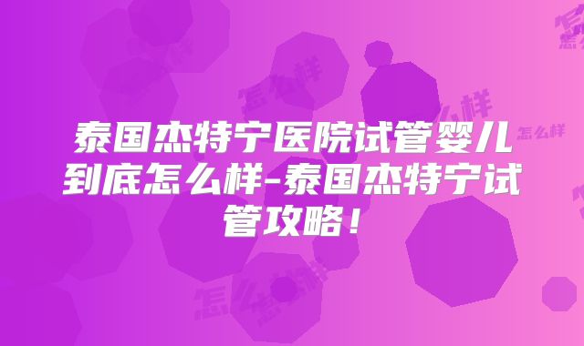 泰国杰特宁医院试管婴儿到底怎么样-泰国杰特宁试管攻略！
