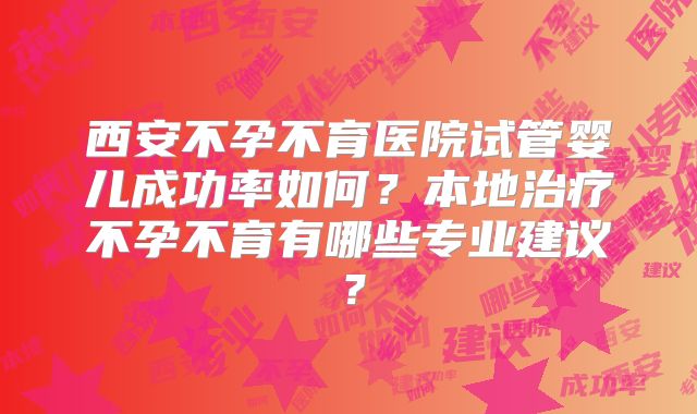 西安不孕不育医院试管婴儿成功率如何？本地治疗不孕不育有哪些专业建议？