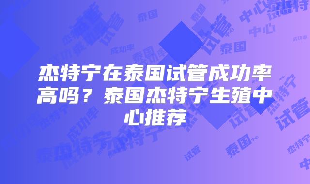 杰特宁在泰国试管成功率高吗？泰国杰特宁生殖中心推荐
