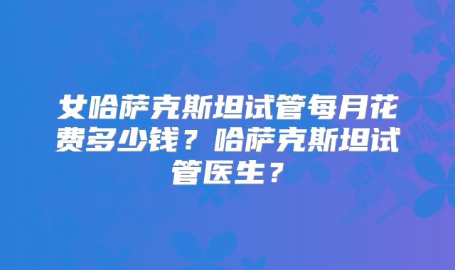 女哈萨克斯坦试管每月花费多少钱？哈萨克斯坦试管医生？