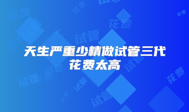 天生严重少精做试管三代花费太高
