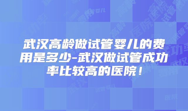 武汉高龄做试管婴儿的费用是多少-武汉做试管成功率比较高的医院！