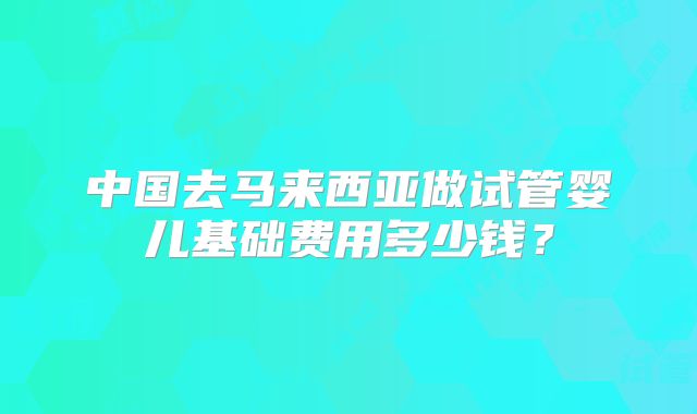 中国去马来西亚做试管婴儿基础费用多少钱？