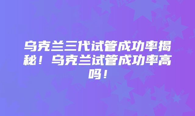 乌克兰三代试管成功率揭秘!乌克兰试管成功率高吗!