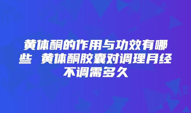 黄体酮的作用与功效有哪些 黄体酮胶囊对调理月经不调需多久