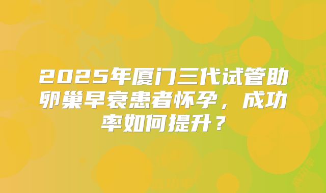 2025年厦门三代试管助卵巢早衰患者怀孕,成功率如何提升?