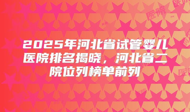 2025年河北省试管婴儿医院排名揭晓,河北省二院位列榜单前列