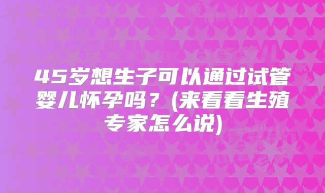 45岁想生子可以通过试管婴儿怀孕吗?(来看看生殖专家怎么说)