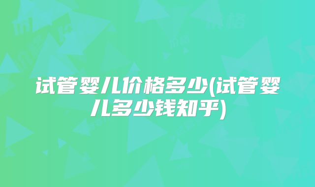 试管婴儿价格多少(试管婴儿多少钱知乎)