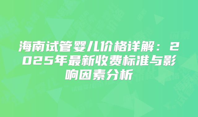 海南试管婴儿价格详解：2025年最新收费标准与影响因素分析