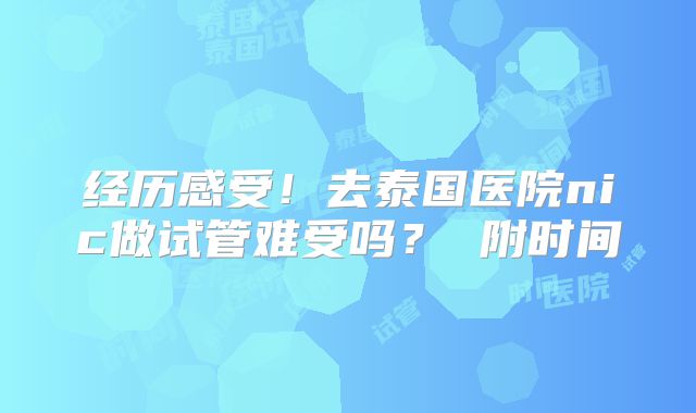 经历感受！去泰国医院nic做试管难受吗？ 附时间