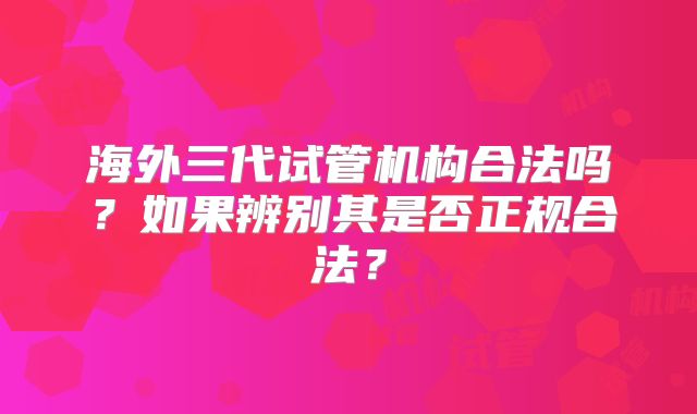 海外三代试管机构合法吗？如果辨别其是否正规合法？