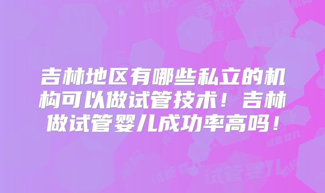 吉林地区有哪些私立的机构可以做试管技术！吉林做试管婴儿成功率高吗！