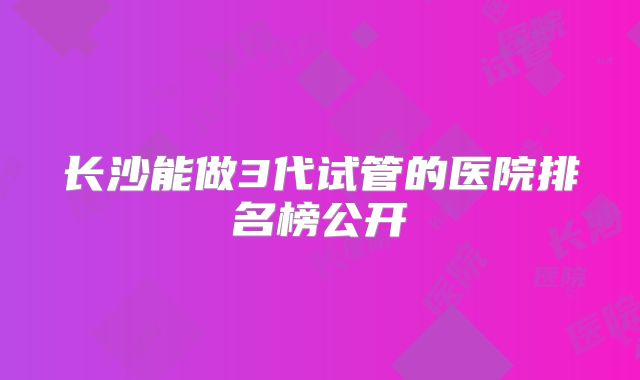 长沙能做3代试管的医院排名榜公开