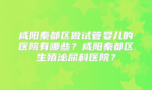 咸阳秦都区做试管婴儿的医院有哪些？咸阳秦都区生殖泌尿科医院？