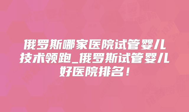 俄罗斯哪家医院试管婴儿技术领跑_俄罗斯试管婴儿好医院排名！