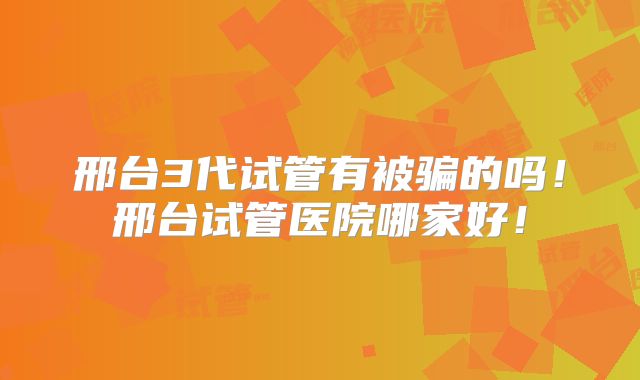 邢台3代试管有被骗的吗！邢台试管医院哪家好！