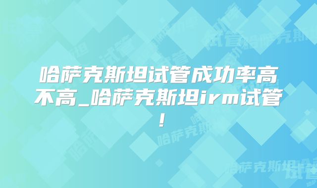 哈萨克斯坦试管成功率高不高_哈萨克斯坦irm试管！