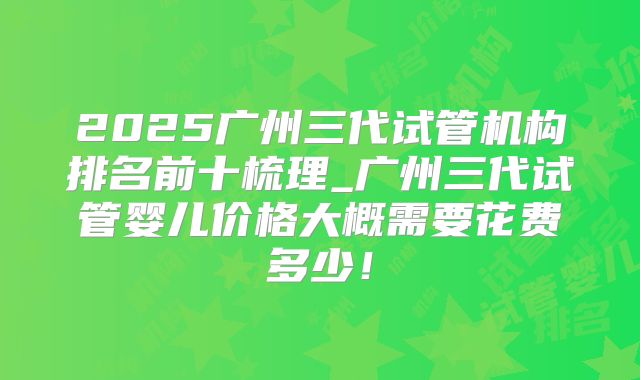 2025广州三代试管机构排名前十梳理_广州三代试管婴儿价格大概需要花费多少！