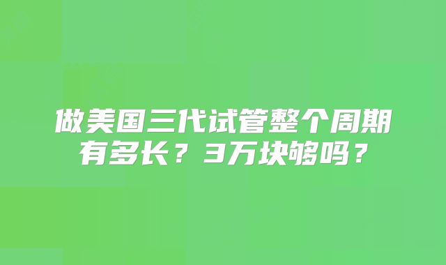 做美国三代试管整个周期有多长？3万块够吗？