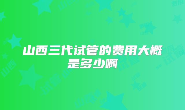 山西三代试管的费用大概是多少啊